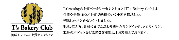 【T's Bakery Club】T-Crossingの上質ベーカリーセレクション[T's Bakery Club]は有機や無添加など上質で納得のいく小麦を追求した、美味しいパンをセレクトしました。生地、焼き方、具材までこだわり抜いたサンドイッチ、クロワッサン、米粉のバゲットなど常時30種類以上取り揃えております。