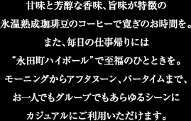 甘味と芳醇な香味、旨味が特徴の氷温熟成珈琲豆のコーヒーで寛ぎのお時間を。また、毎日の仕事帰りには永田町ハイボールで至福のひとときを。モーニングからアフタヌーン、バータイムまで、お一人でもグループでもあらゆるシーンにカジュアルにご利用いただけます。